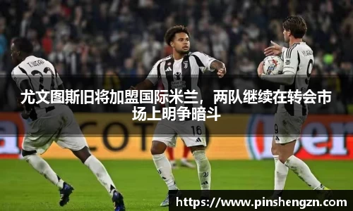 尤文图斯旧将加盟国际米兰，两队继续在转会市场上明争暗斗